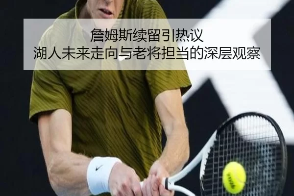 詹姆斯续留引热议 湖人未来走向与老将担当的深层观察